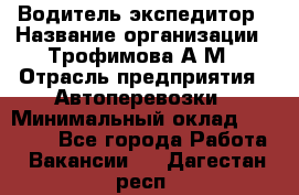 Водитель-экспедитор › Название организации ­ Трофимова А.М › Отрасль предприятия ­ Автоперевозки › Минимальный оклад ­ 65 000 - Все города Работа » Вакансии   . Дагестан респ.